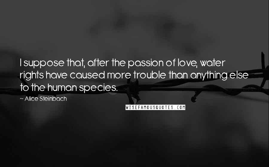 Alice Steinbach Quotes: I suppose that, after the passion of love, water rights have caused more trouble than anything else to the human species.