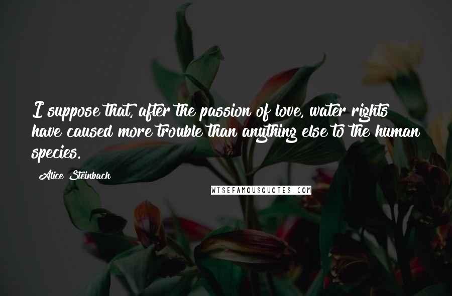 Alice Steinbach Quotes: I suppose that, after the passion of love, water rights have caused more trouble than anything else to the human species.