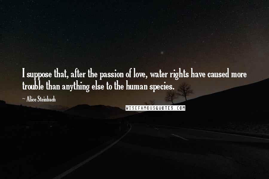 Alice Steinbach Quotes: I suppose that, after the passion of love, water rights have caused more trouble than anything else to the human species.