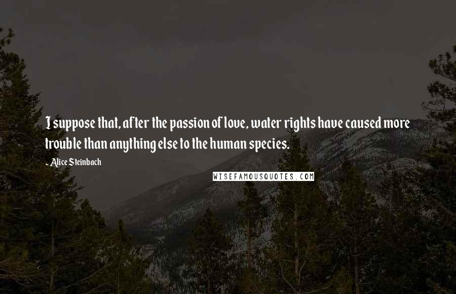 Alice Steinbach Quotes: I suppose that, after the passion of love, water rights have caused more trouble than anything else to the human species.