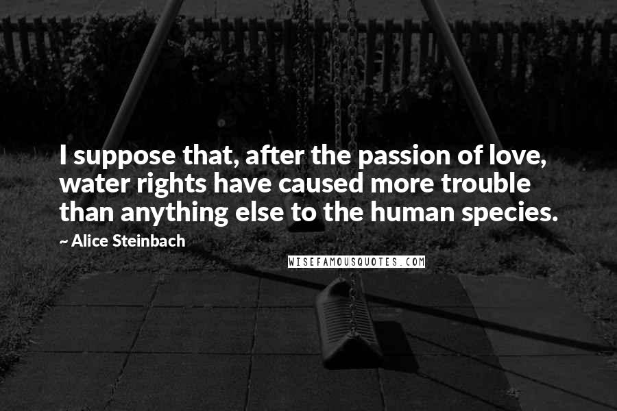 Alice Steinbach Quotes: I suppose that, after the passion of love, water rights have caused more trouble than anything else to the human species.