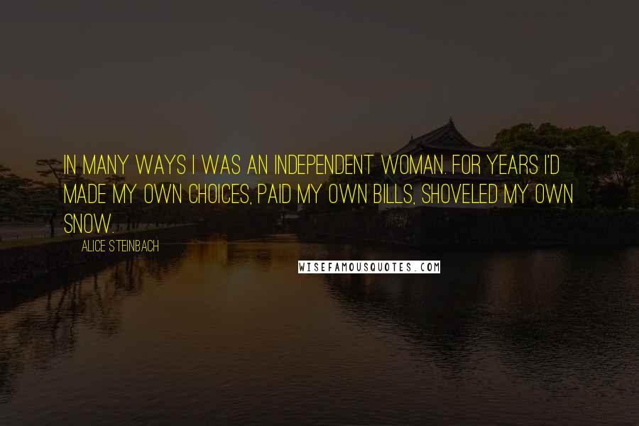 Alice Steinbach Quotes: In many ways I was an independent woman. For years I'd made my own choices, paid my own bills, shoveled my own snow.