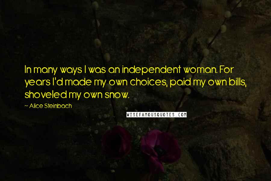 Alice Steinbach Quotes: In many ways I was an independent woman. For years I'd made my own choices, paid my own bills, shoveled my own snow.