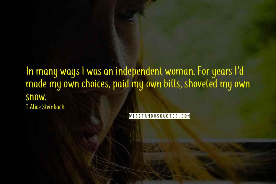 Alice Steinbach Quotes: In many ways I was an independent woman. For years I'd made my own choices, paid my own bills, shoveled my own snow.