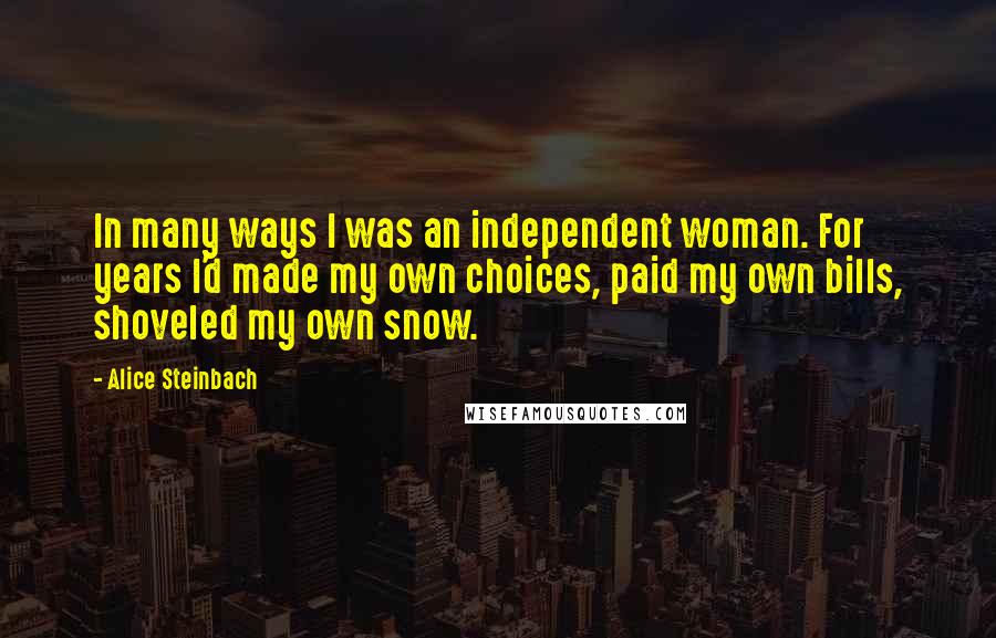 Alice Steinbach Quotes: In many ways I was an independent woman. For years I'd made my own choices, paid my own bills, shoveled my own snow.