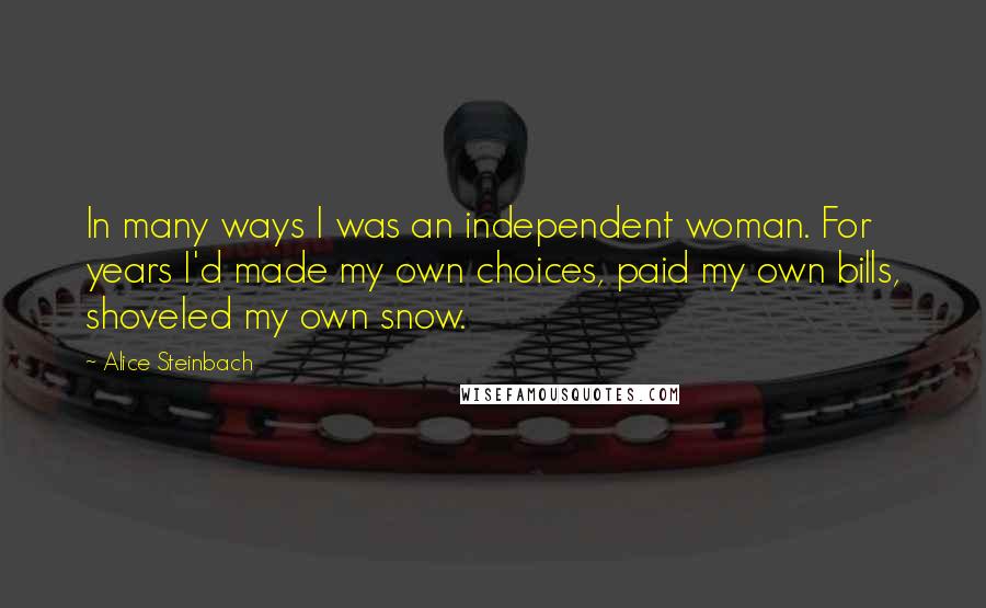 Alice Steinbach Quotes: In many ways I was an independent woman. For years I'd made my own choices, paid my own bills, shoveled my own snow.