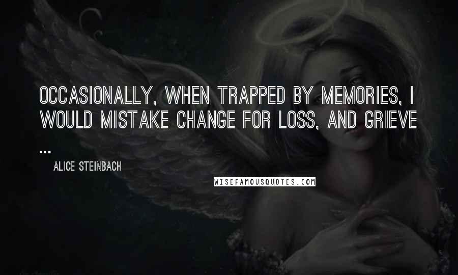Alice Steinbach Quotes: Occasionally, when trapped by memories, I would mistake change for loss, and grieve ...