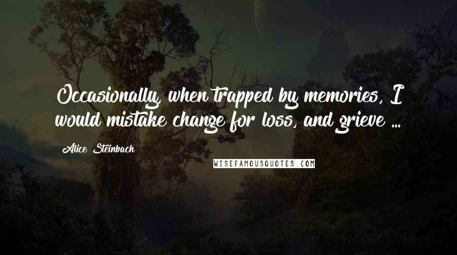 Alice Steinbach Quotes: Occasionally, when trapped by memories, I would mistake change for loss, and grieve ...