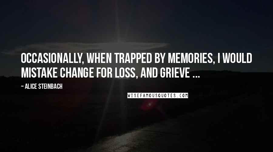 Alice Steinbach Quotes: Occasionally, when trapped by memories, I would mistake change for loss, and grieve ...