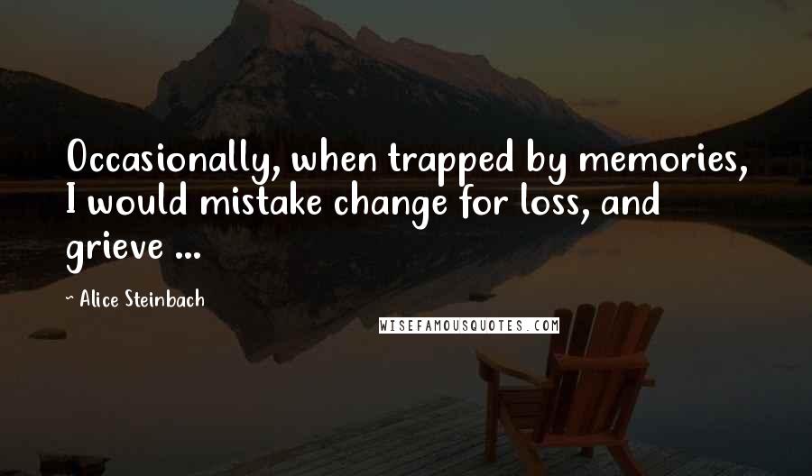 Alice Steinbach Quotes: Occasionally, when trapped by memories, I would mistake change for loss, and grieve ...
