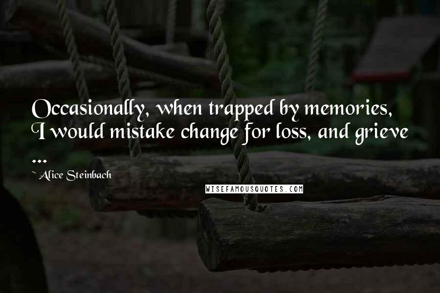 Alice Steinbach Quotes: Occasionally, when trapped by memories, I would mistake change for loss, and grieve ...