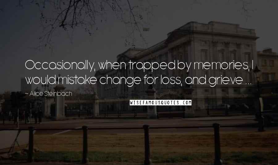 Alice Steinbach Quotes: Occasionally, when trapped by memories, I would mistake change for loss, and grieve ...