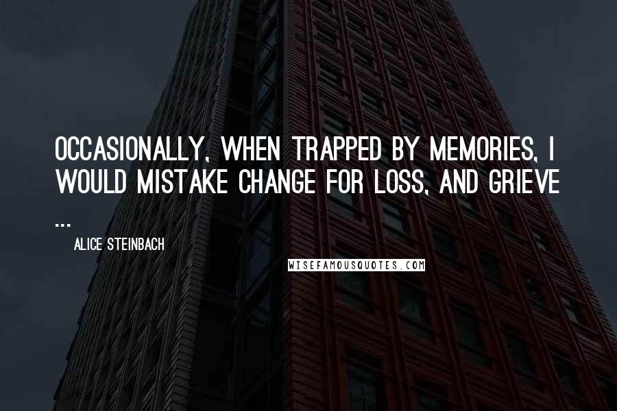 Alice Steinbach Quotes: Occasionally, when trapped by memories, I would mistake change for loss, and grieve ...