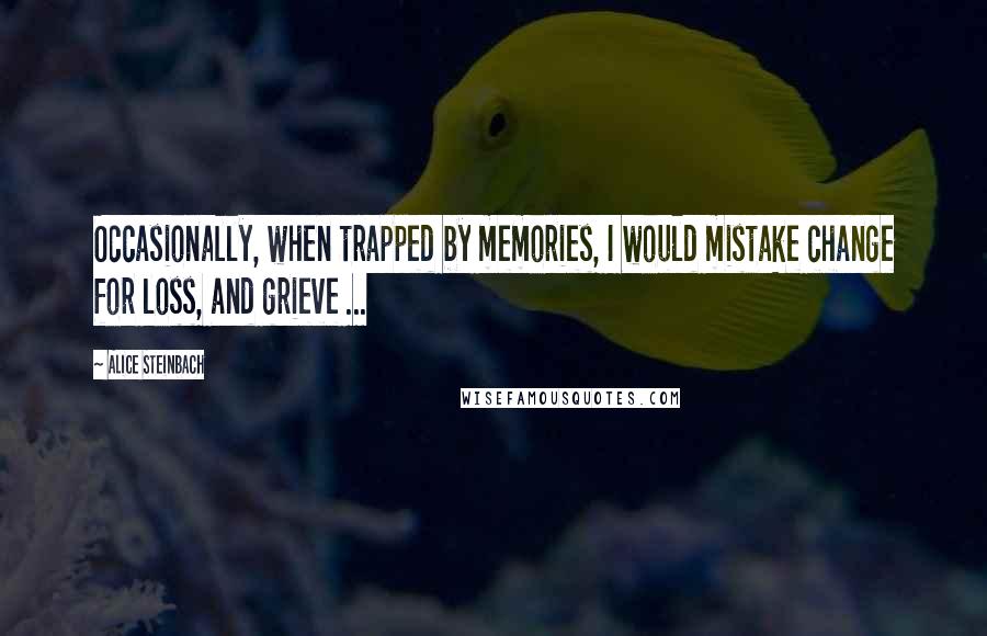Alice Steinbach Quotes: Occasionally, when trapped by memories, I would mistake change for loss, and grieve ...