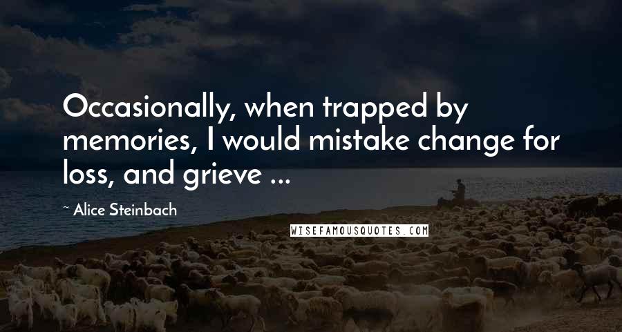 Alice Steinbach Quotes: Occasionally, when trapped by memories, I would mistake change for loss, and grieve ...