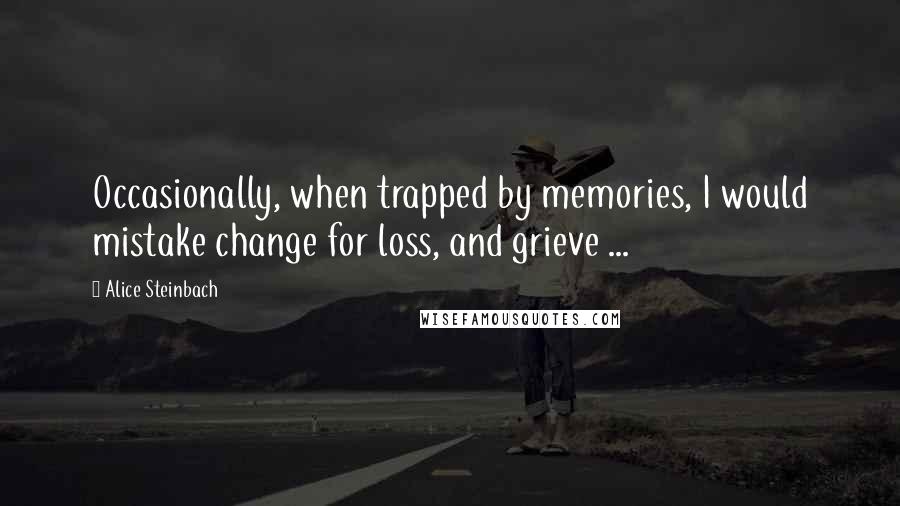 Alice Steinbach Quotes: Occasionally, when trapped by memories, I would mistake change for loss, and grieve ...
