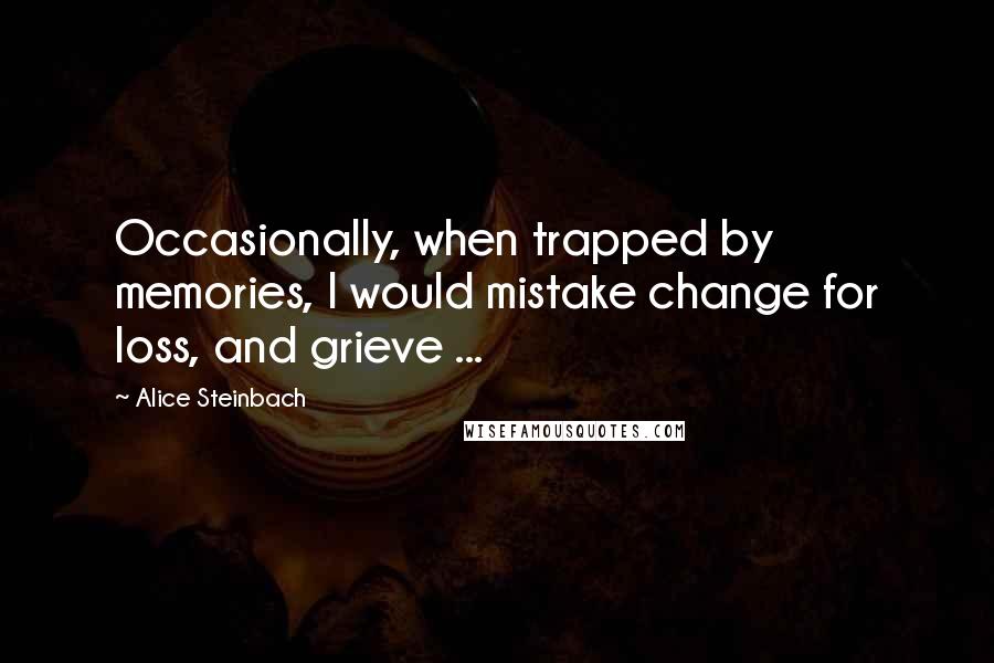 Alice Steinbach Quotes: Occasionally, when trapped by memories, I would mistake change for loss, and grieve ...