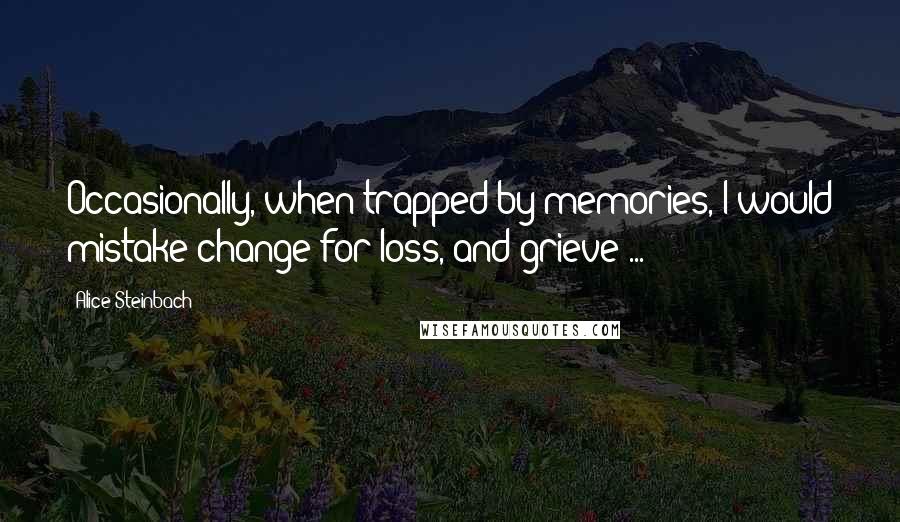 Alice Steinbach Quotes: Occasionally, when trapped by memories, I would mistake change for loss, and grieve ...
