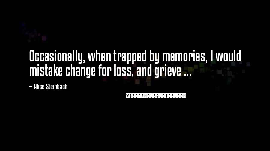 Alice Steinbach Quotes: Occasionally, when trapped by memories, I would mistake change for loss, and grieve ...