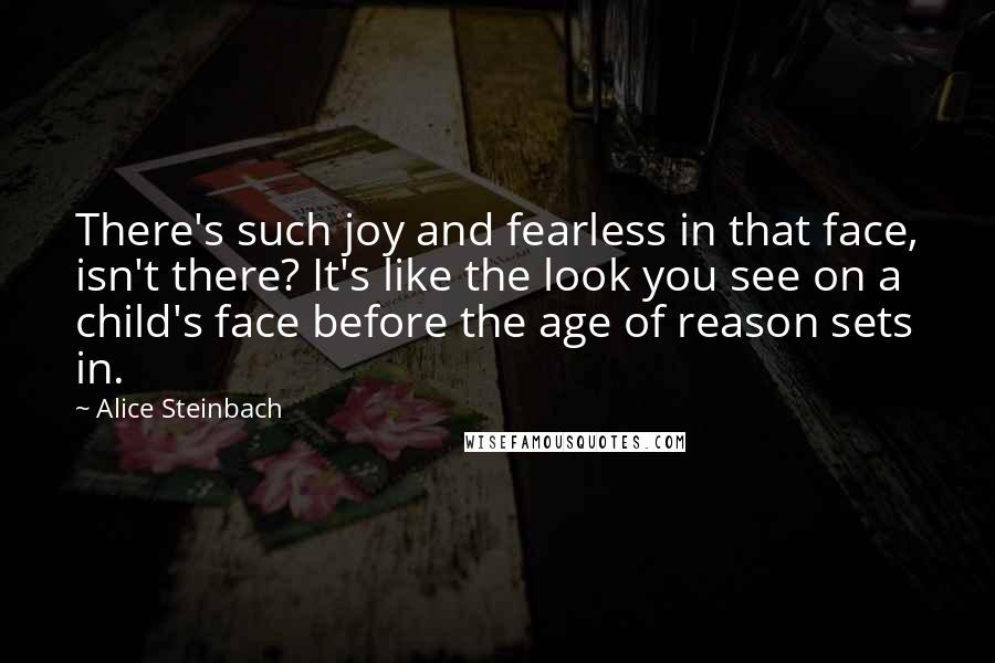 Alice Steinbach Quotes: There's such joy and fearless in that face, isn't there? It's like the look you see on a child's face before the age of reason sets in.