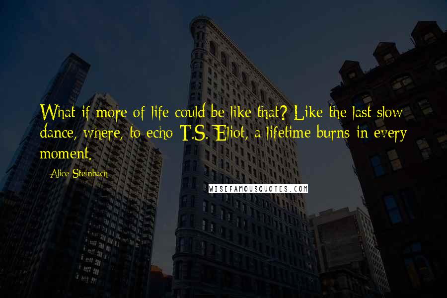 Alice Steinbach Quotes: What if more of life could be like that? Like the last slow dance, where, to echo T.S. Eliot, a lifetime burns in every moment.