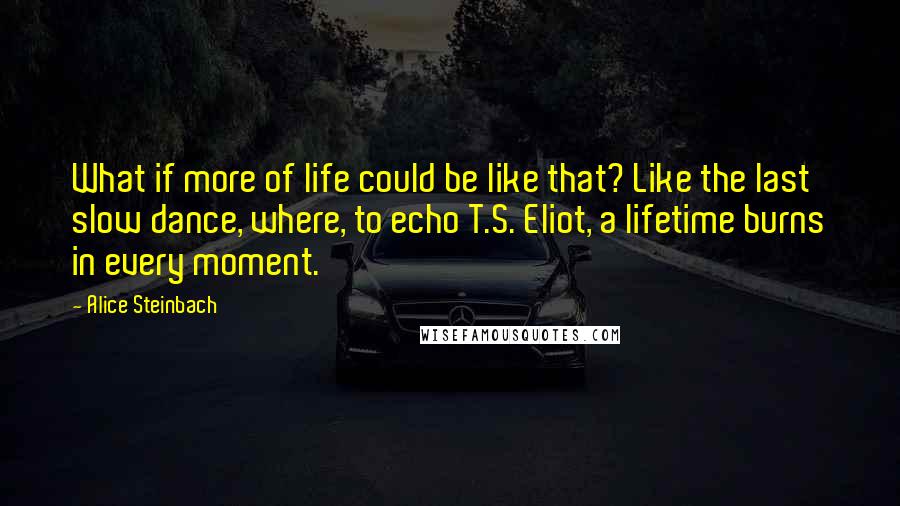 Alice Steinbach Quotes: What if more of life could be like that? Like the last slow dance, where, to echo T.S. Eliot, a lifetime burns in every moment.