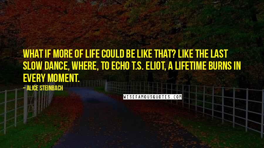 Alice Steinbach Quotes: What if more of life could be like that? Like the last slow dance, where, to echo T.S. Eliot, a lifetime burns in every moment.