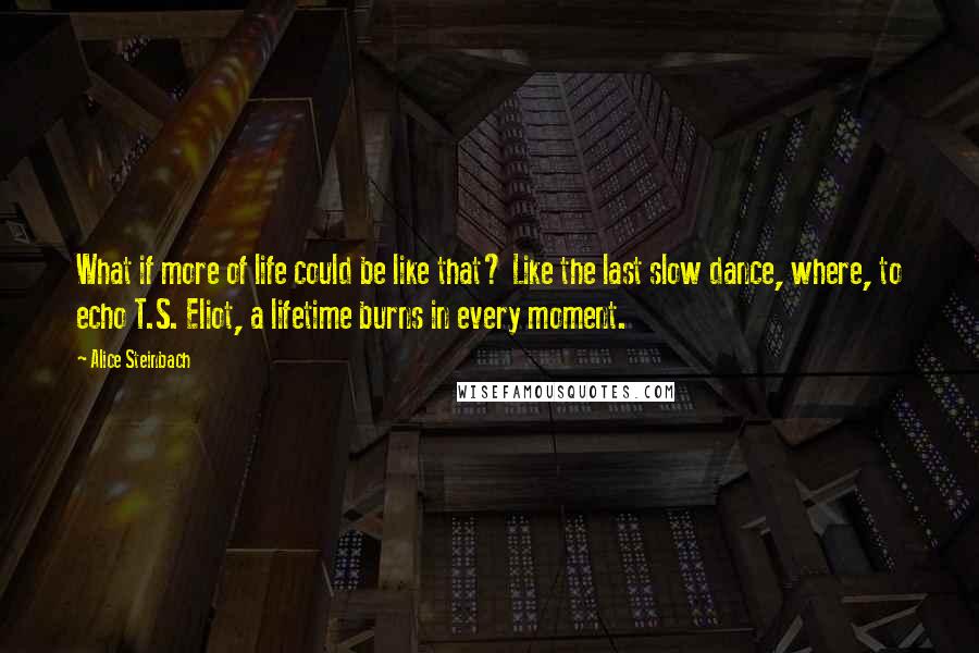 Alice Steinbach Quotes: What if more of life could be like that? Like the last slow dance, where, to echo T.S. Eliot, a lifetime burns in every moment.