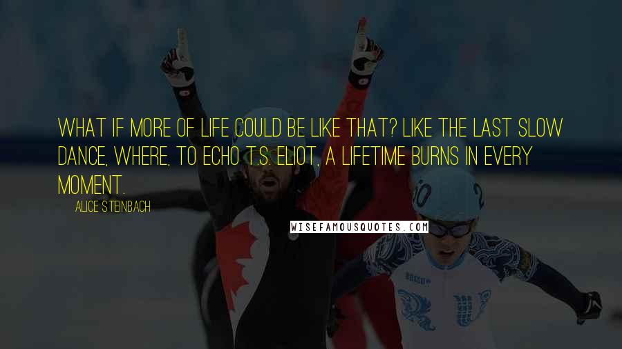 Alice Steinbach Quotes: What if more of life could be like that? Like the last slow dance, where, to echo T.S. Eliot, a lifetime burns in every moment.