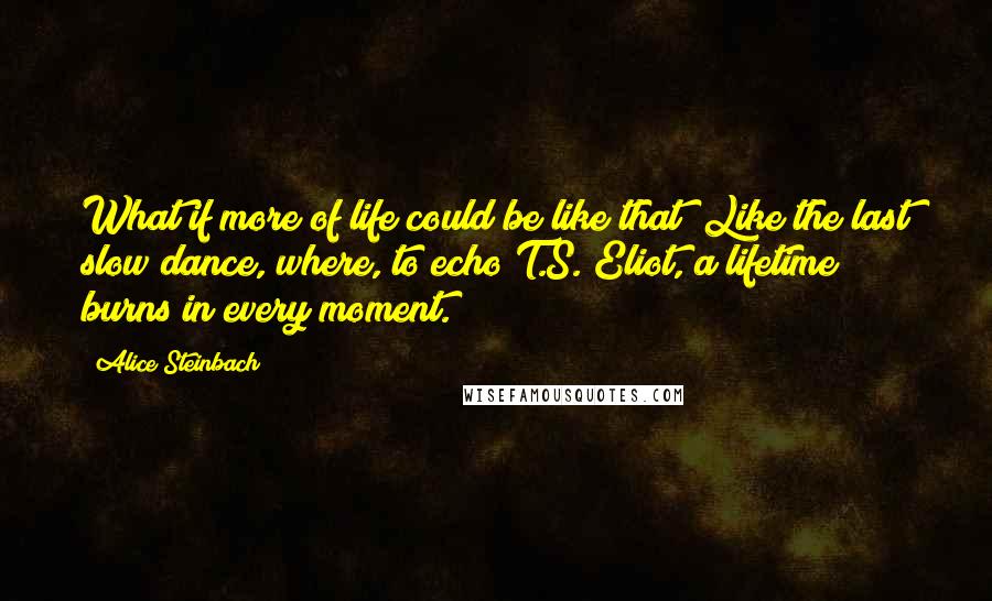 Alice Steinbach Quotes: What if more of life could be like that? Like the last slow dance, where, to echo T.S. Eliot, a lifetime burns in every moment.