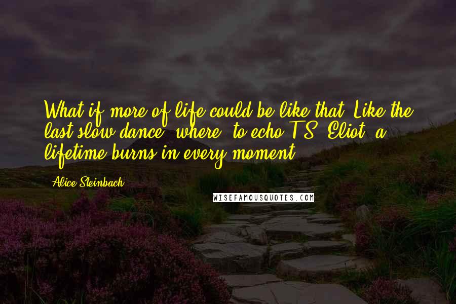 Alice Steinbach Quotes: What if more of life could be like that? Like the last slow dance, where, to echo T.S. Eliot, a lifetime burns in every moment.