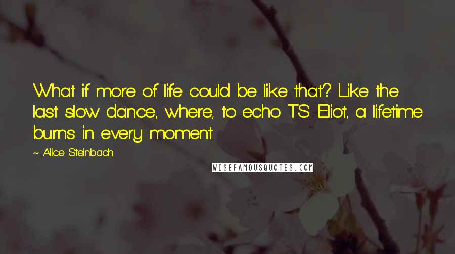 Alice Steinbach Quotes: What if more of life could be like that? Like the last slow dance, where, to echo T.S. Eliot, a lifetime burns in every moment.