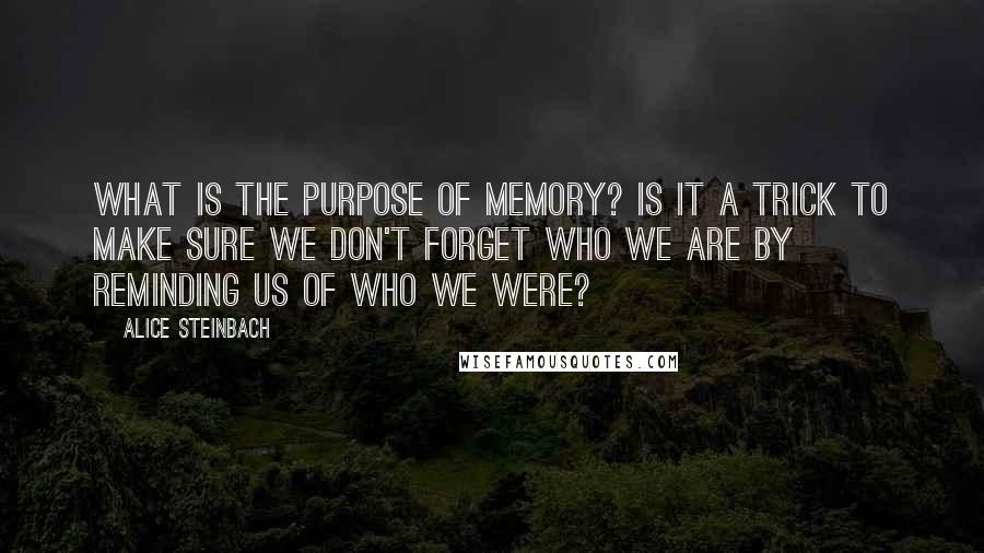 Alice Steinbach Quotes: What is the purpose of memory? Is it a trick to make sure we don't forget who we are by reminding us of who we were?