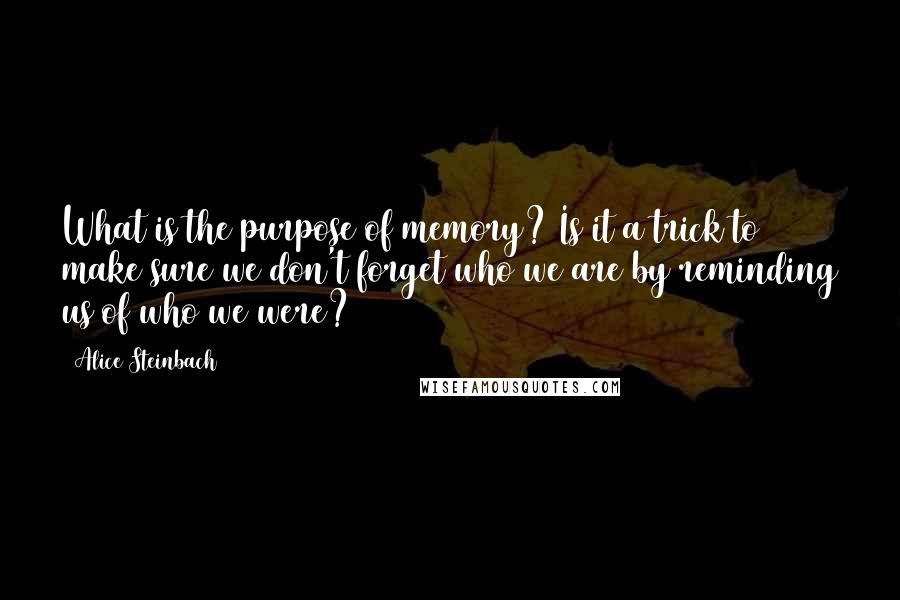 Alice Steinbach Quotes: What is the purpose of memory? Is it a trick to make sure we don't forget who we are by reminding us of who we were?