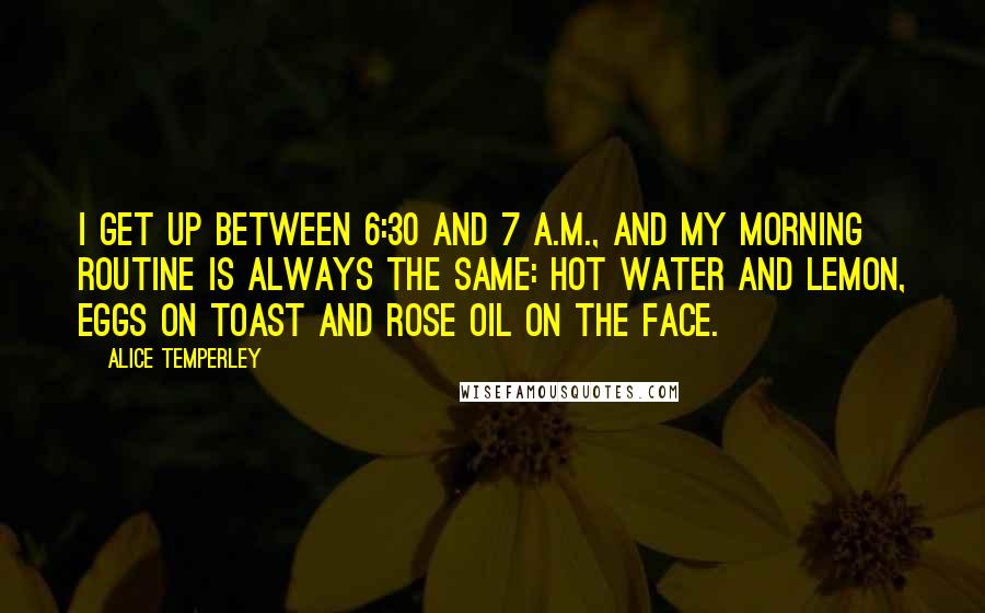 Alice Temperley Quotes: I get up between 6:30 and 7 A.M., and my morning routine is always the same: hot water and lemon, eggs on toast and rose oil on the face.