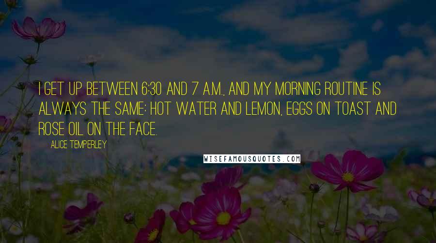 Alice Temperley Quotes: I get up between 6:30 and 7 A.M., and my morning routine is always the same: hot water and lemon, eggs on toast and rose oil on the face.