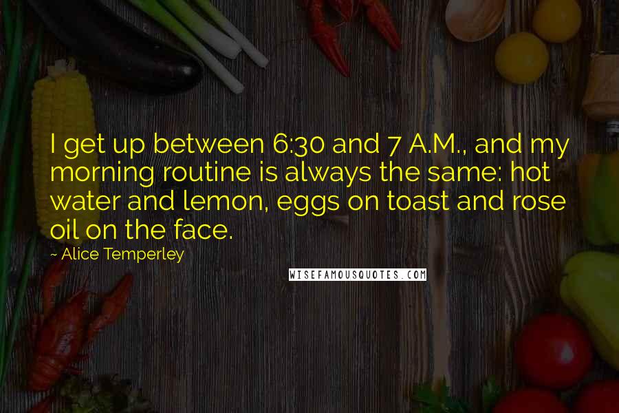 Alice Temperley Quotes: I get up between 6:30 and 7 A.M., and my morning routine is always the same: hot water and lemon, eggs on toast and rose oil on the face.