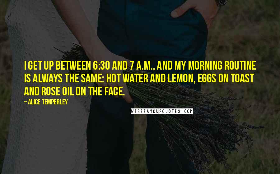 Alice Temperley Quotes: I get up between 6:30 and 7 A.M., and my morning routine is always the same: hot water and lemon, eggs on toast and rose oil on the face.