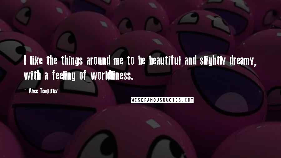 Alice Temperley Quotes: I like the things around me to be beautiful and slightly dreamy, with a feeling of worldliness.