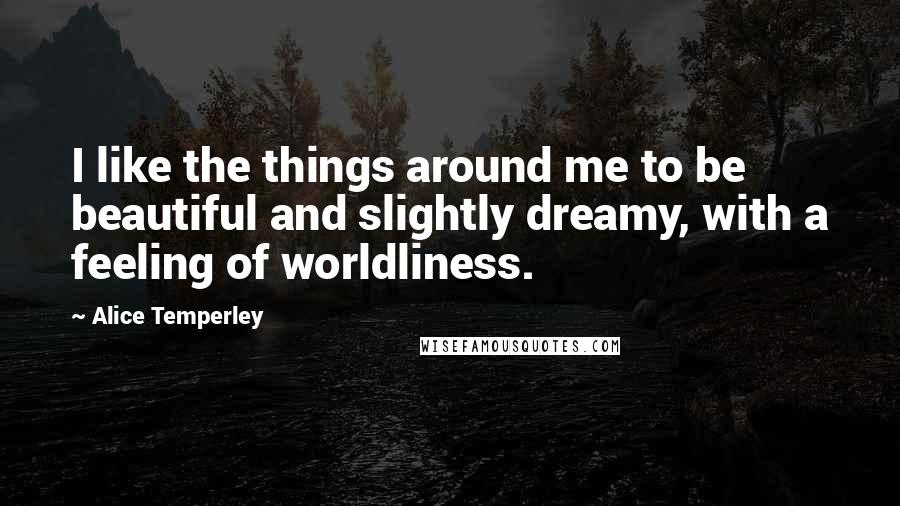 Alice Temperley Quotes: I like the things around me to be beautiful and slightly dreamy, with a feeling of worldliness.