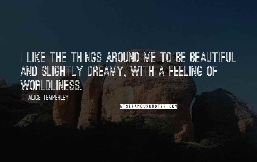 Alice Temperley Quotes: I like the things around me to be beautiful and slightly dreamy, with a feeling of worldliness.