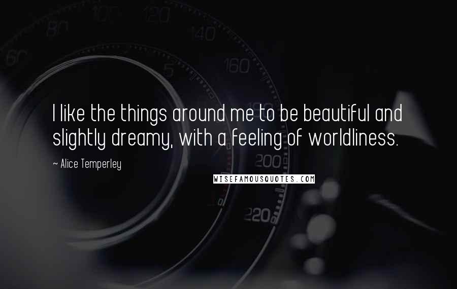 Alice Temperley Quotes: I like the things around me to be beautiful and slightly dreamy, with a feeling of worldliness.