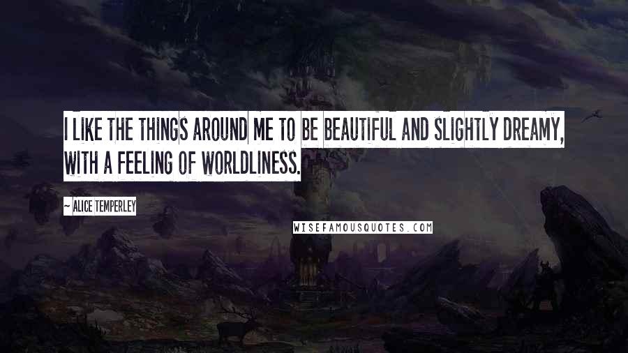 Alice Temperley Quotes: I like the things around me to be beautiful and slightly dreamy, with a feeling of worldliness.