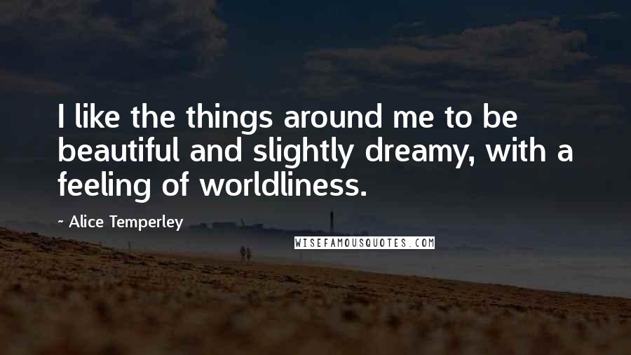 Alice Temperley Quotes: I like the things around me to be beautiful and slightly dreamy, with a feeling of worldliness.