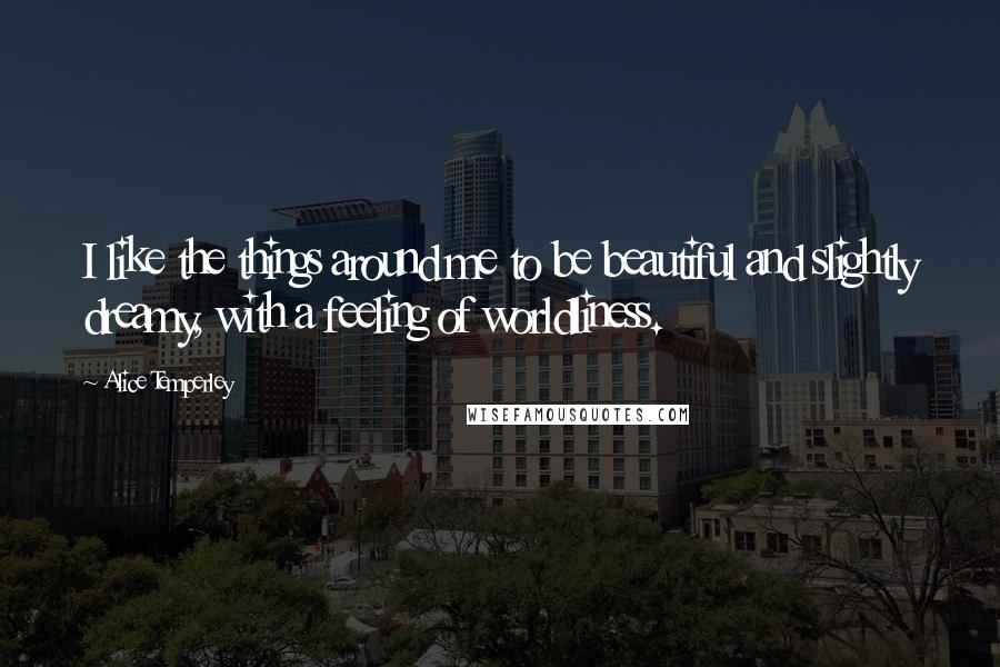 Alice Temperley Quotes: I like the things around me to be beautiful and slightly dreamy, with a feeling of worldliness.