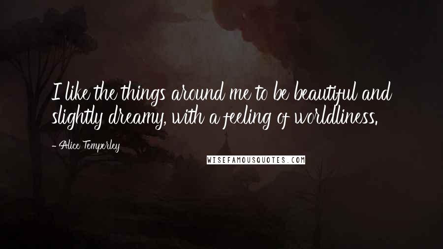 Alice Temperley Quotes: I like the things around me to be beautiful and slightly dreamy, with a feeling of worldliness.