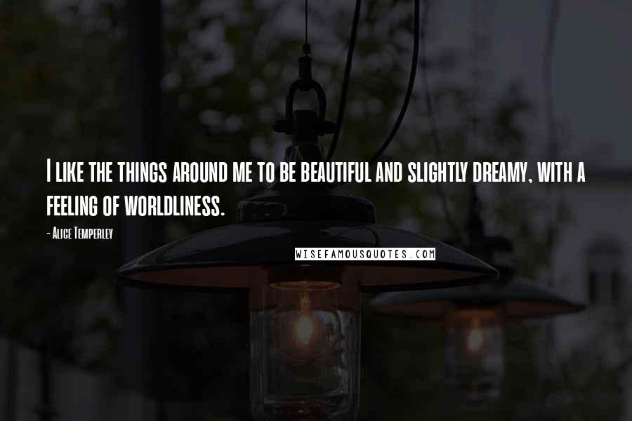 Alice Temperley Quotes: I like the things around me to be beautiful and slightly dreamy, with a feeling of worldliness.