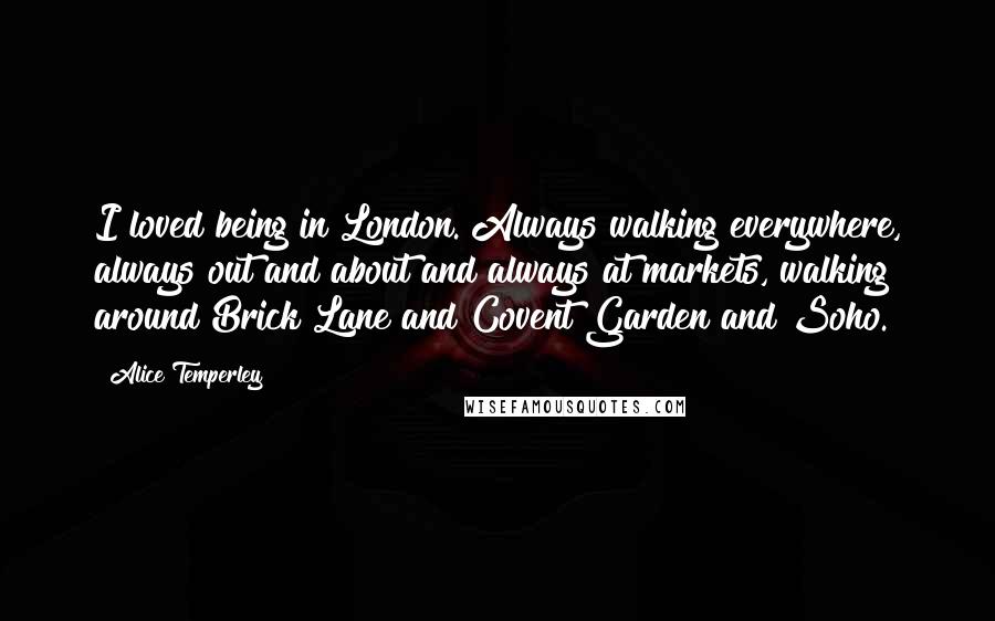 Alice Temperley Quotes: I loved being in London. Always walking everywhere, always out and about and always at markets, walking around Brick Lane and Covent Garden and Soho.