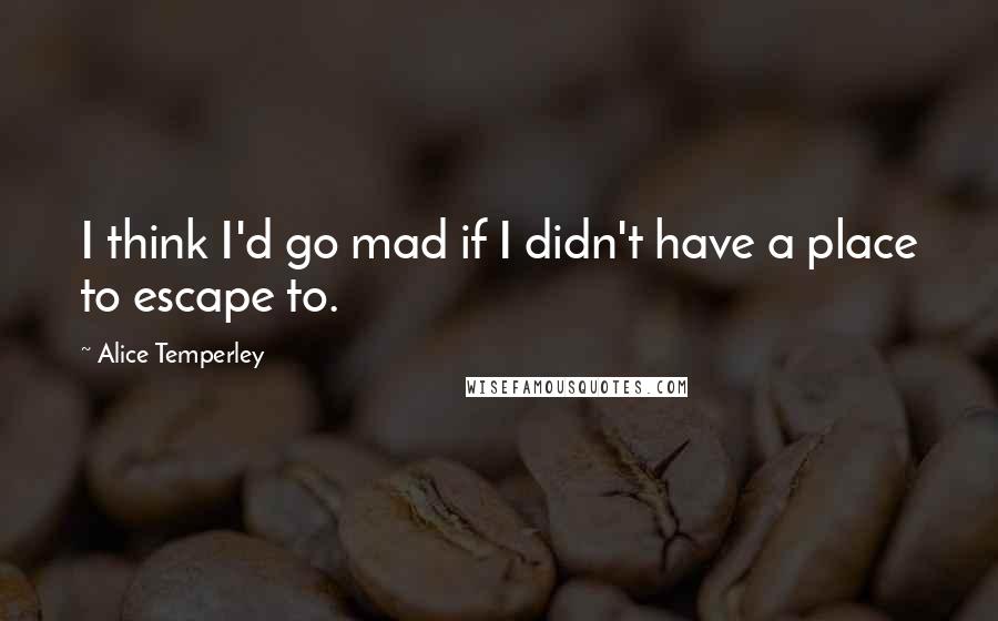 Alice Temperley Quotes: I think I'd go mad if I didn't have a place to escape to.