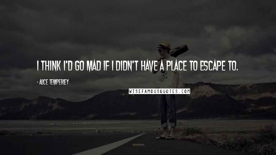 Alice Temperley Quotes: I think I'd go mad if I didn't have a place to escape to.